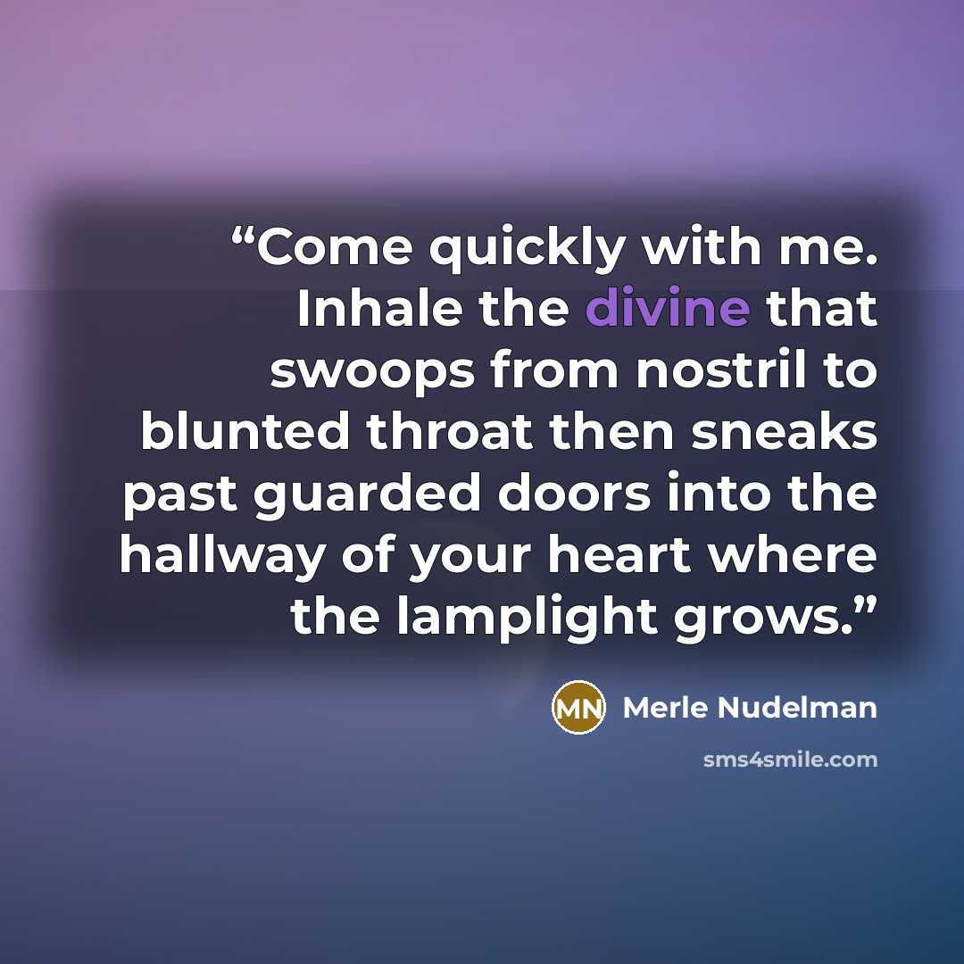 “Come quickly with me. Inhale the divine that swoops from nostril to blunted throat then sneaks past guarded doors into the hallway of your heart where the lamplight grows.” quote by Merle Nudelman
