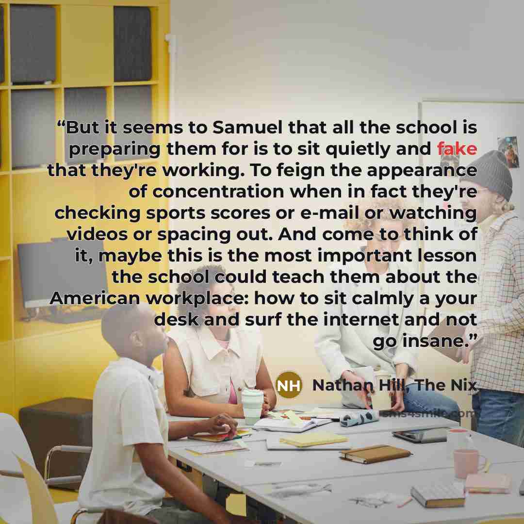 “But it seems to Samuel that all the school is preparing them for is to sit quietly and fake that they're working. To feign the appearance of concentration when in fact they're checking sports scores or e-mail or watching videos or spacing out. And come to think of it, maybe this is the most…” quote by Nathan Hill, The Nix