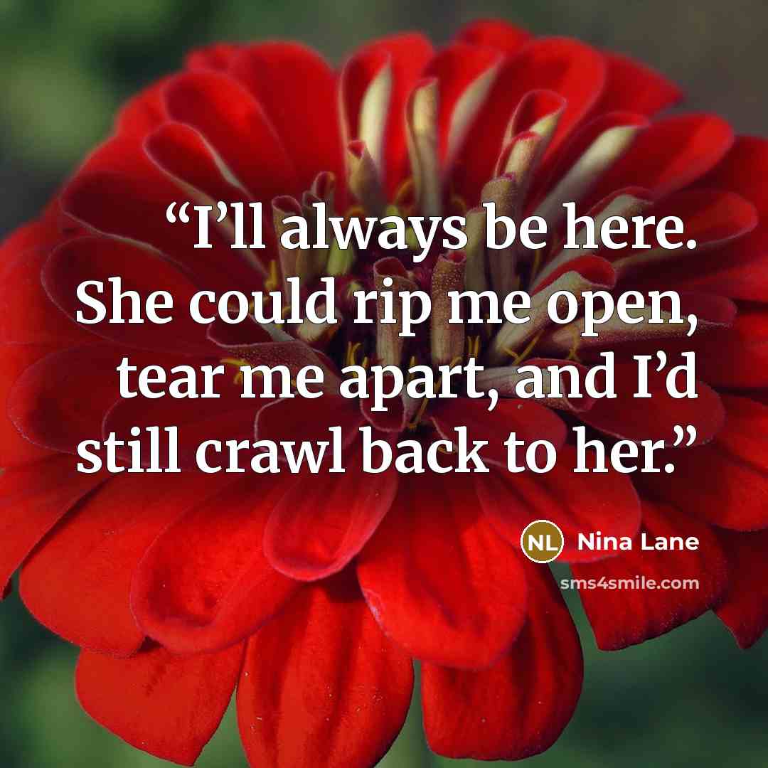“I’ll always be here. She could rip me open, tear me apart, and I’d still crawl back to her.” quote by Nina Lane