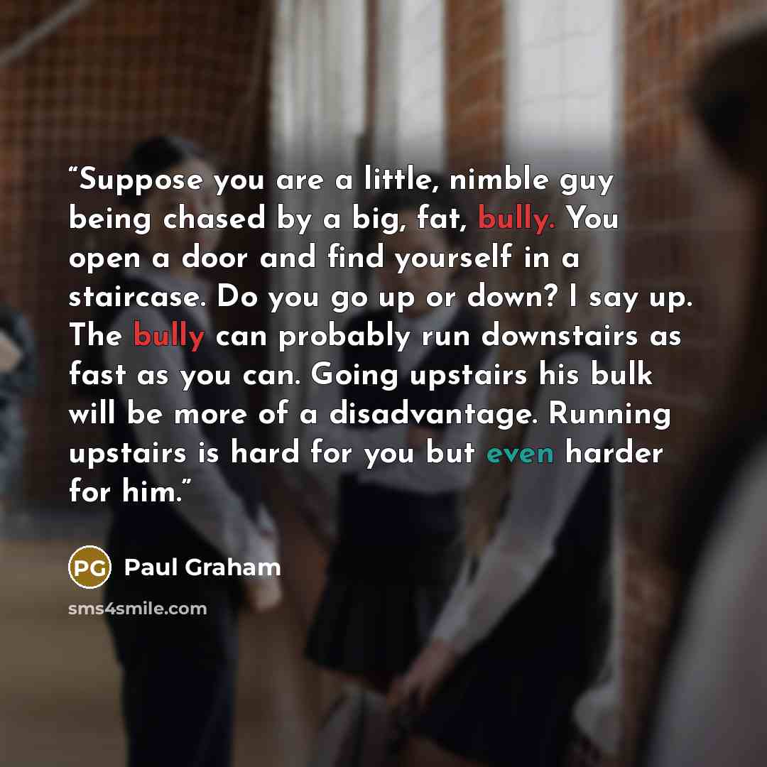 “Suppose you are a little, nimble guy being chased by a big, fat, bully. You open a door and find yourself in a staircase. Do you go up or down? I say up. The bully can probably run downstairs as fast as you can. Going upstairs his bulk will be more of a disadvantage. Running upstairs is hard for…” quote by Paul Graham