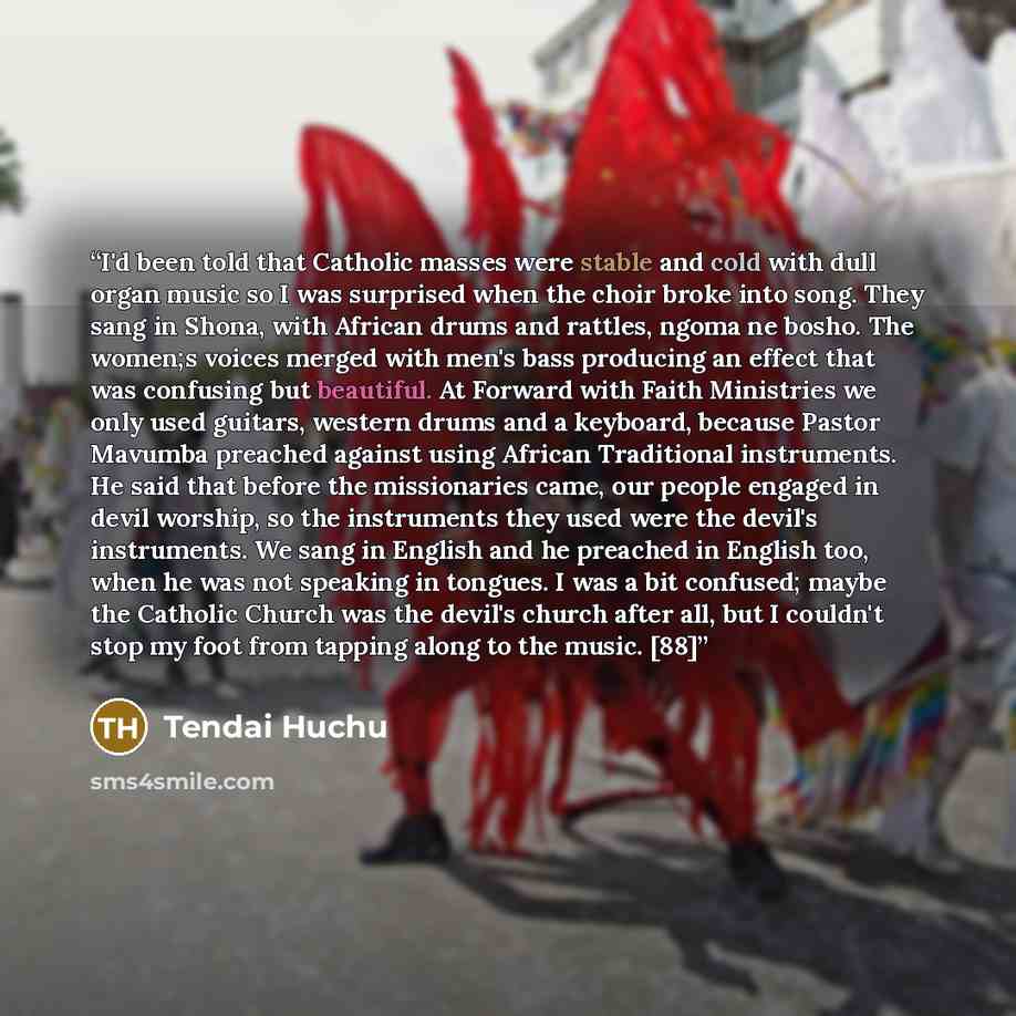 “I'd been told that Catholic masses were stable and cold with dull organ music so I was surprised when the choir broke into song. They sang in Shona, with African drums and rattles, ngoma ne bosho. The women;s voices merged with men's bass producing an effect that was confusing but beautiful. At…” quote by Tendai Huchu