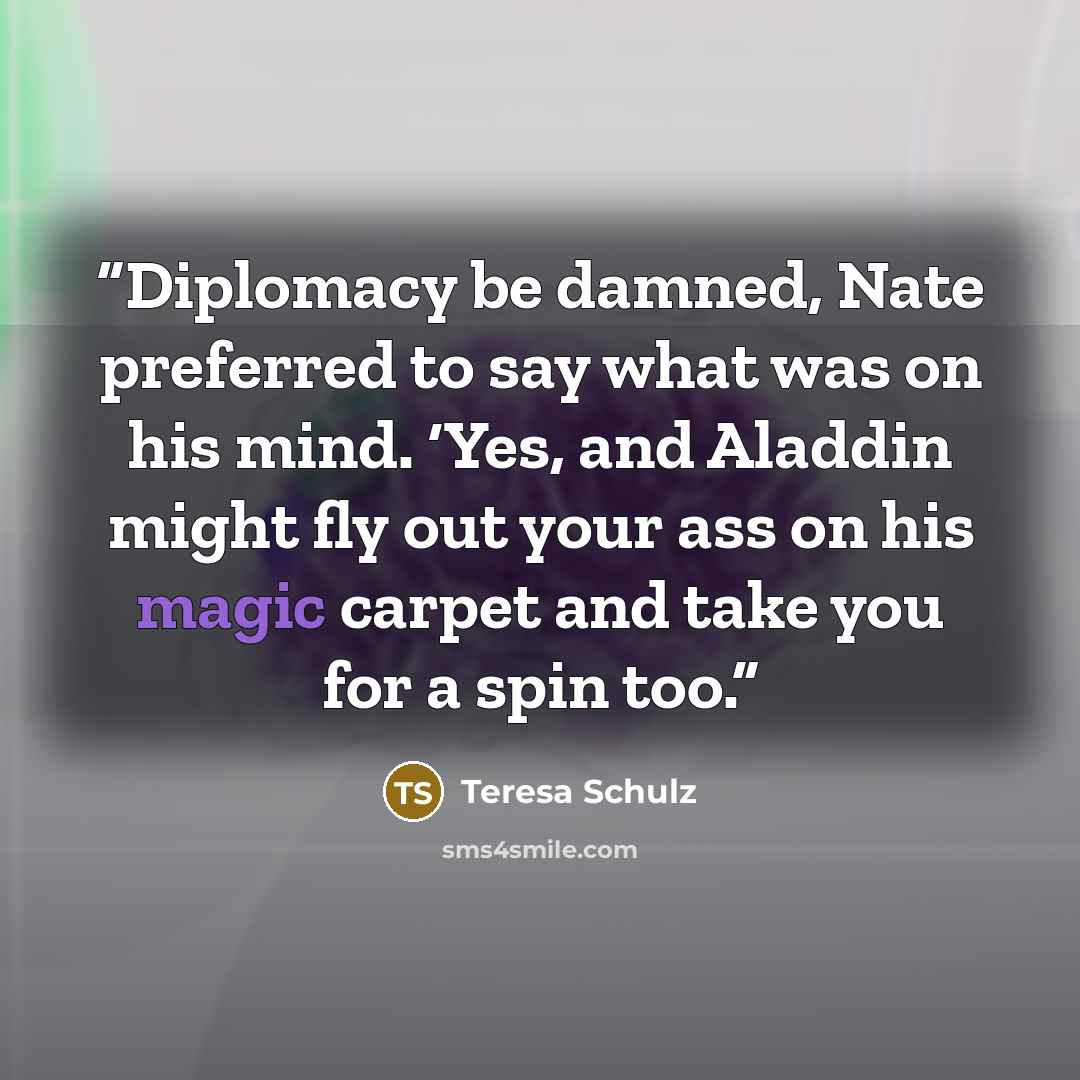 “Diplomacy be damned, Nate preferred to say what was on his mind. ‘Yes, and Aladdin might fly out your ass on his magic carpet and take you for a spin too.” quote by Teresa Schulz