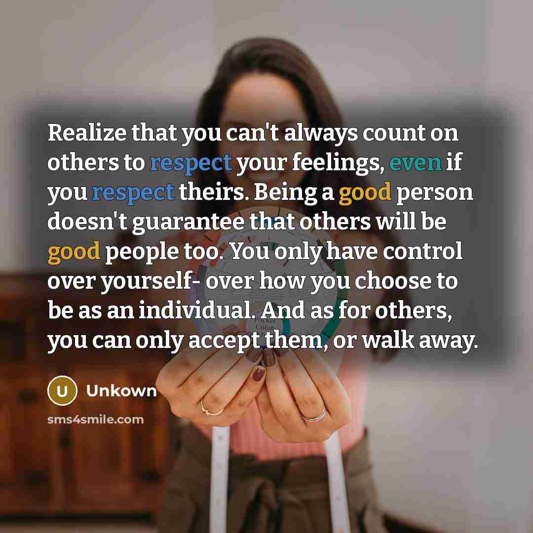“Realize that you can't always count on others to respect your feelings, even if you respect theirs. Being a good person doesn't guarantee that others will be good people too. You only have control over yourself- over how you choose to be as an individual. And as for others, you can only accept…” quote by Unkown