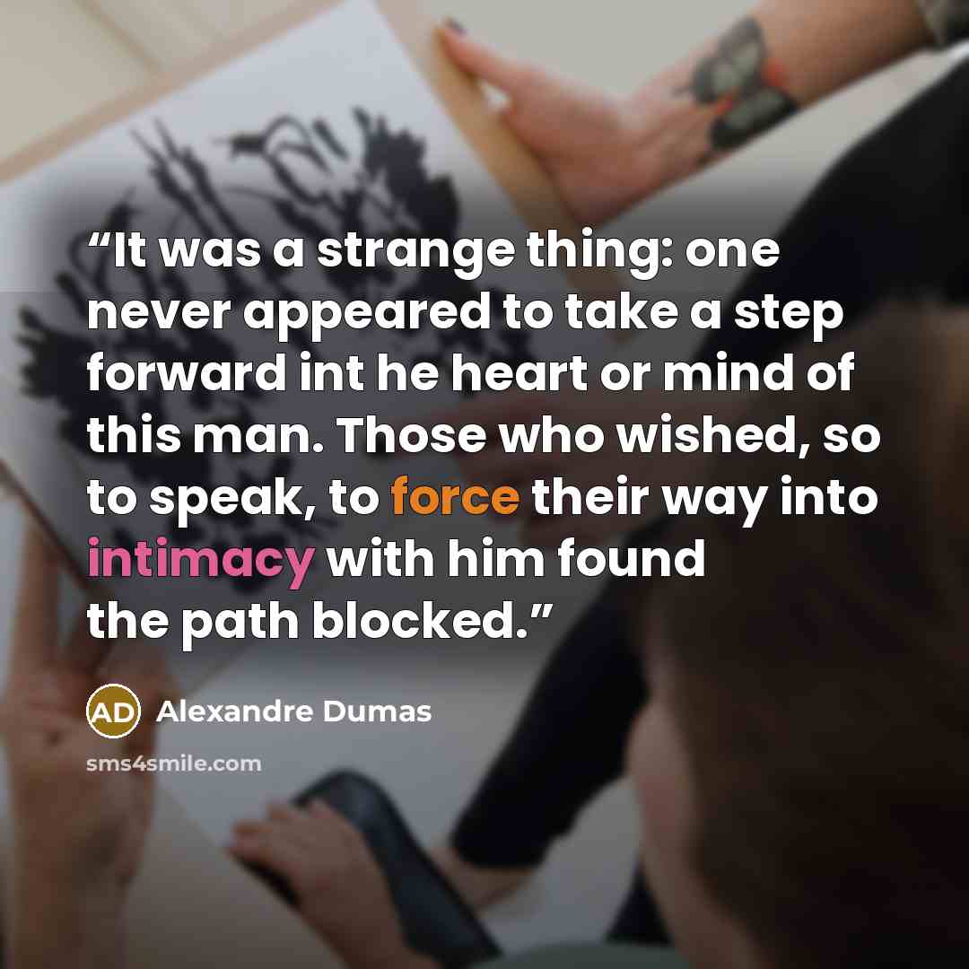 “It was a strange thing: one never appeared to take a step forward int he heart or mind of this man. Those who wished, so to speak, to force their way into intimacy with him found the path blocked.” quote by Alexandre Dumas