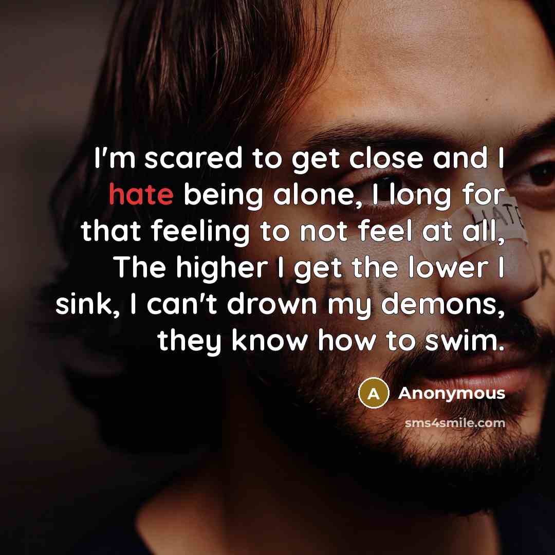 “I'm scared to get close and I hate being alone, I long for that feeling to not feel at all, The higher I get the lower I sink, I can't drown my demons, they know how to swim.” quote by Anonymous