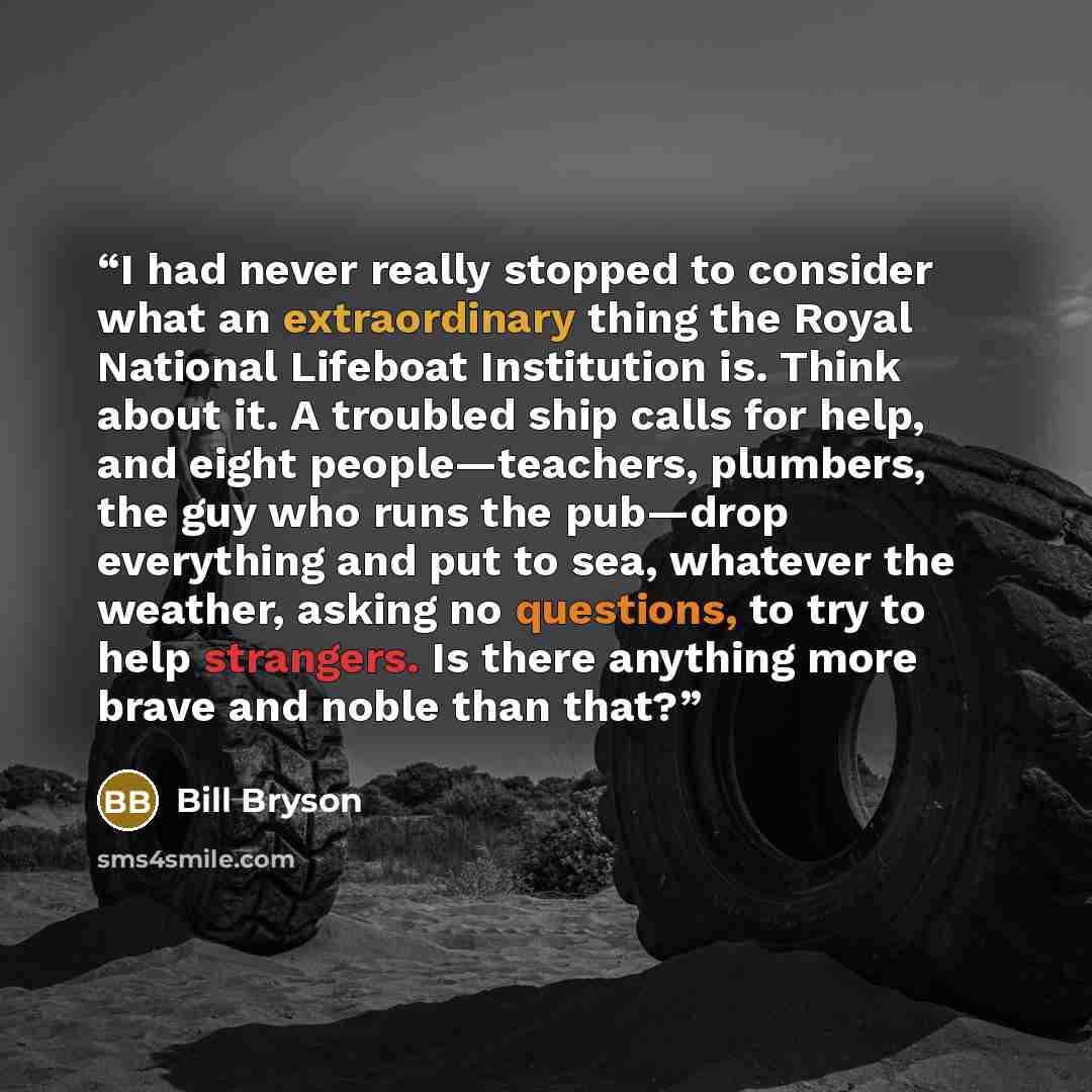 “I had never really stopped to consider what an extraordinary thing the Royal National Lifeboat Institution is. Think about it. A troubled ship calls for help, and eight people—teachers, plumbers, the guy who runs the pub—drop everything and put to sea, whatever the weather, asking no questions, to…” quote by Bill Bryson