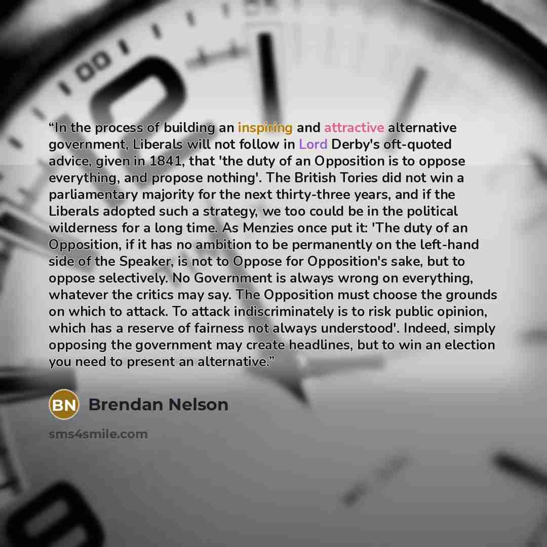 “In the process of building an inspiring and attractive alternative government, Liberals will not follow in Lord Derby's oft-quoted advice, given in 1841, that 'the duty of an Opposition is to oppose everything, and propose nothing'. The British Tories did not win a parliamentary majority for the…” quote by Brendan Nelson