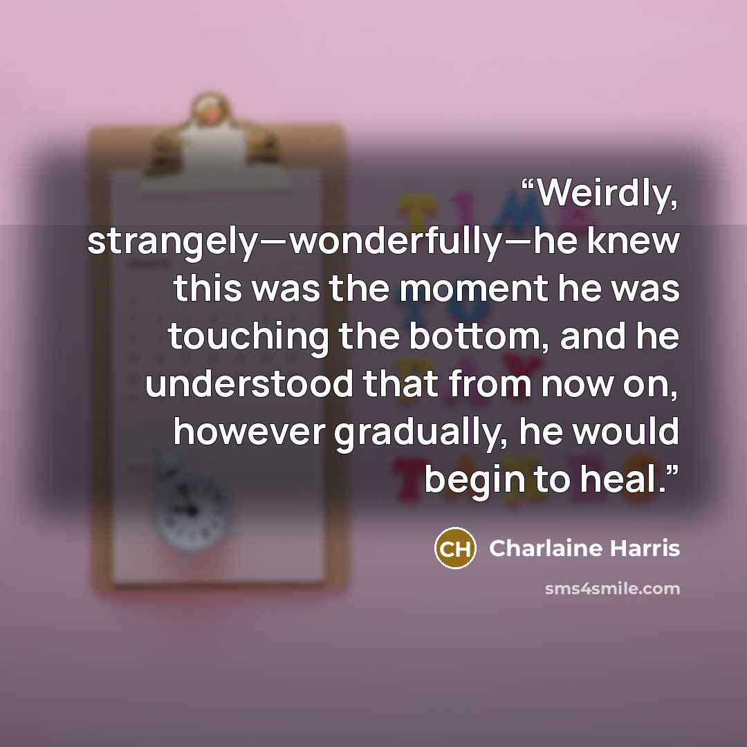 “Weirdly, strangely—wonderfully—he knew this was the moment he was touching the bottom, and he understood that from now on, however gradually, he would begin to heal.” quote by Charlaine Harris
