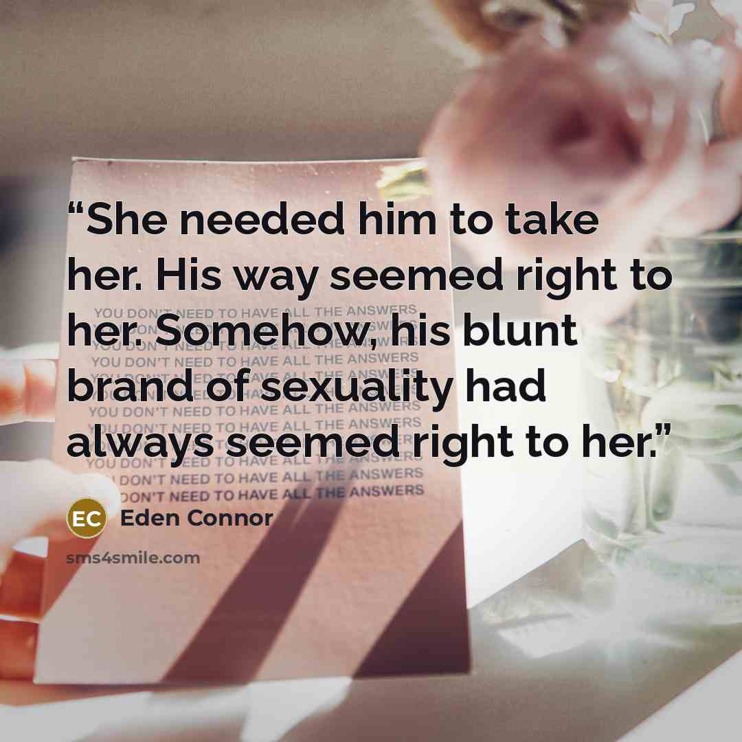 “She needed him to take her. His way seemed right to her. Somehow, his blunt brand of sexuality had always seemed right to her.” quote by Eden Connor