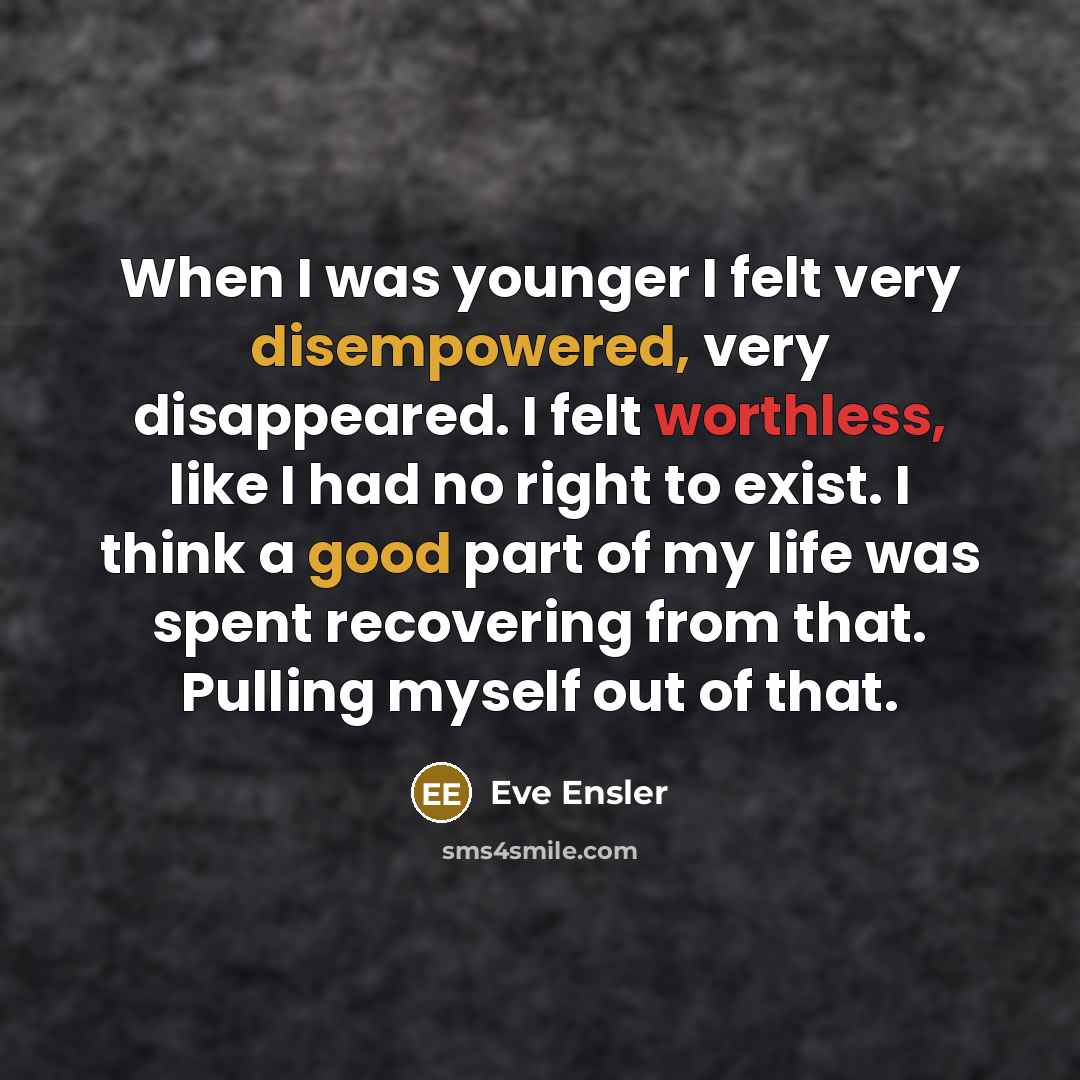 “When I was younger I felt very disempowered, very disappeared. I felt worthless, like I had no right to exist. I think a good part of my life was spent recovering from that. Pulling myself out of that.” quote by Eve Ensler