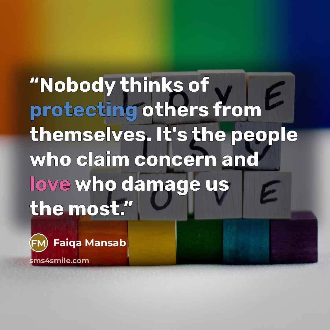 “Nobody thinks of protecting others from themselves. It's the people who claim concern and love who damage us the most.” quote by Faiqa Mansab