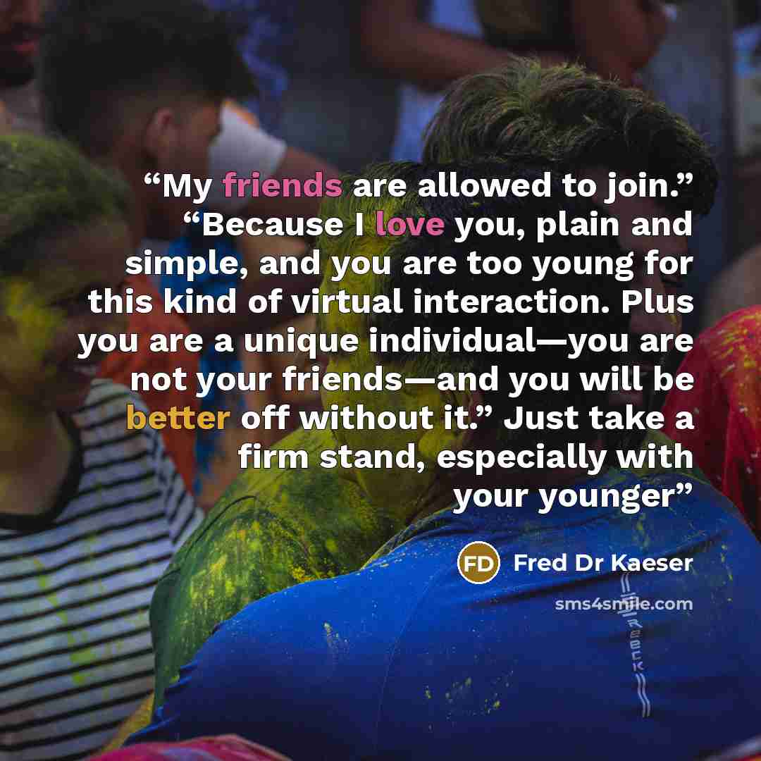 “My friends are allowed to join.” “Because I love you, plain and simple, and you are too young for this kind of virtual interaction. Plus you are a unique individual—you are not your friends—and you will be better off without it.” Just take a firm stand, especially with your younger” quote by Fred Dr Kaeser