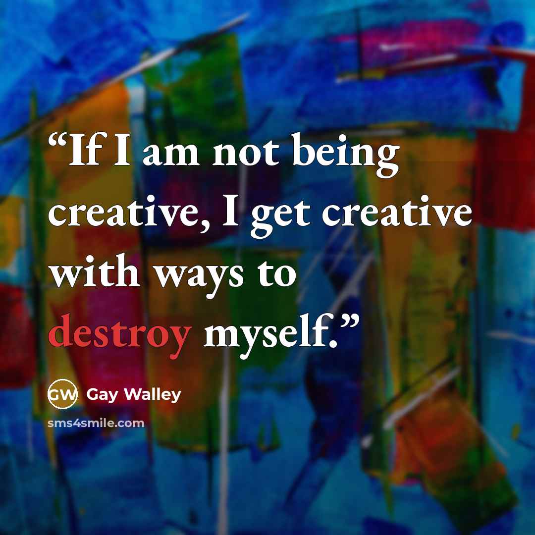 “If I am not being creative, I get creative with ways to destroy myself.” quote by Gay Walley