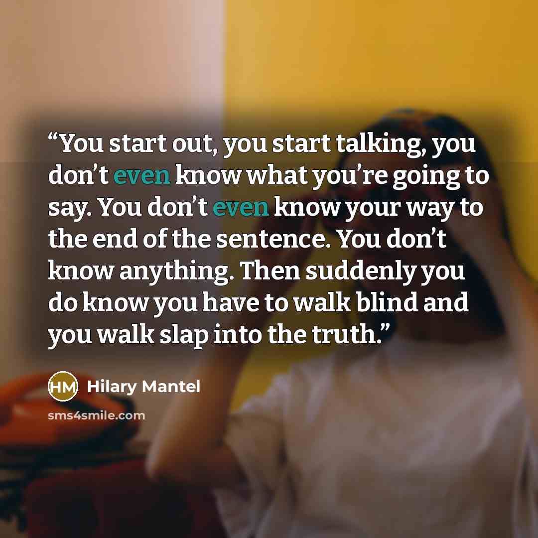 “You start out, you start talking, you don’t even know what you’re going to say. You don’t even know your way to the end of the sentence. You don’t know anything. Then suddenly you do know you have to walk blind and you walk slap into the truth.” quote by Hilary Mantel