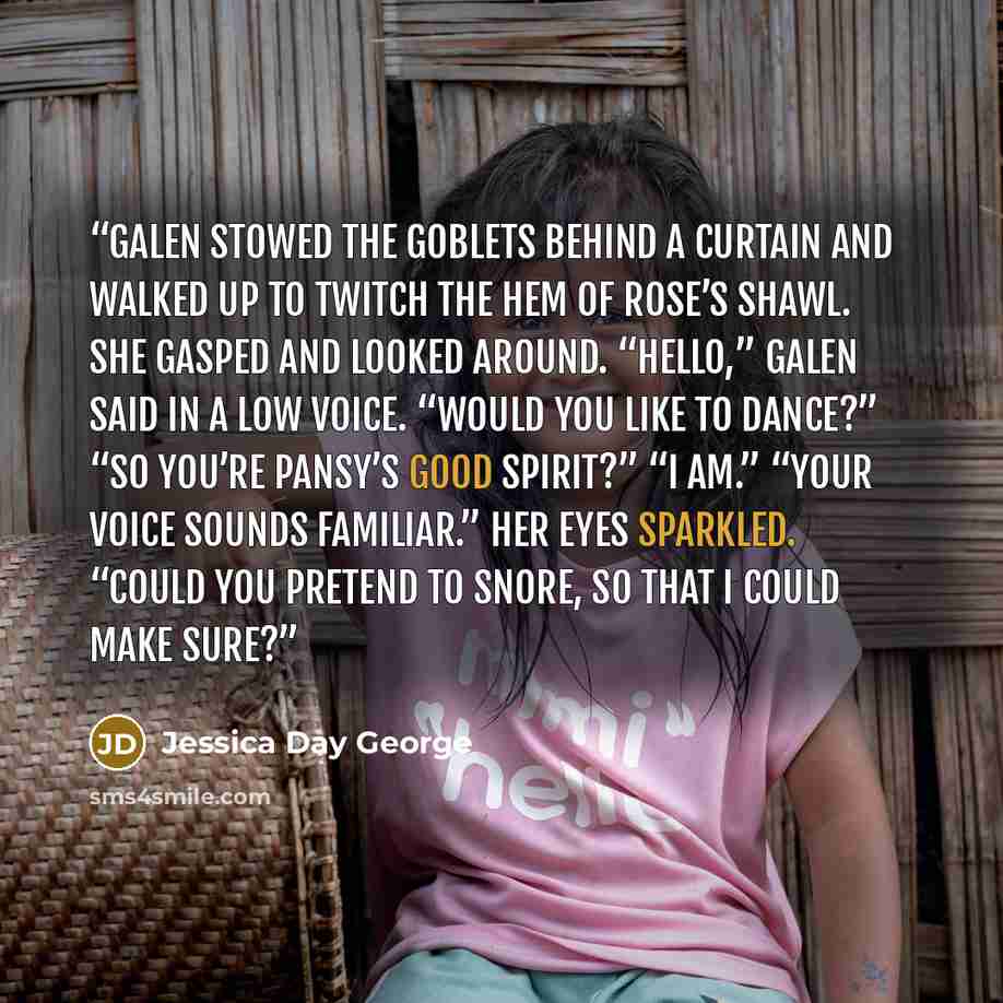“Galen stowed the goblets behind a curtain and walked up to twitch the hem of Rose’s shawl. She gasped and looked around. “Hello,” Galen said in a low voice. “Would you like to dance?” “So you’re Pansy’s good spirit?” “I am.” “Your voice sounds familiar.” Her eyes sparkled. “Could you pretend to…” quote by Jessica Day George