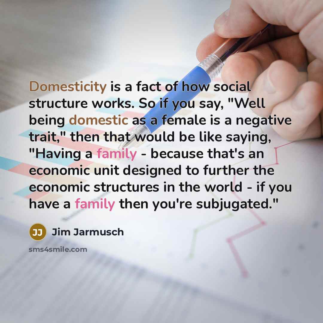 “Domesticity is a fact of how social structure works. So if you say, "Well being domestic as a female is a negative trait," then that would be like saying, "Having a family - because that's an economic unit designed to further the economic structures in the world - if you have a family then you're…” quote by Jim Jarmusch