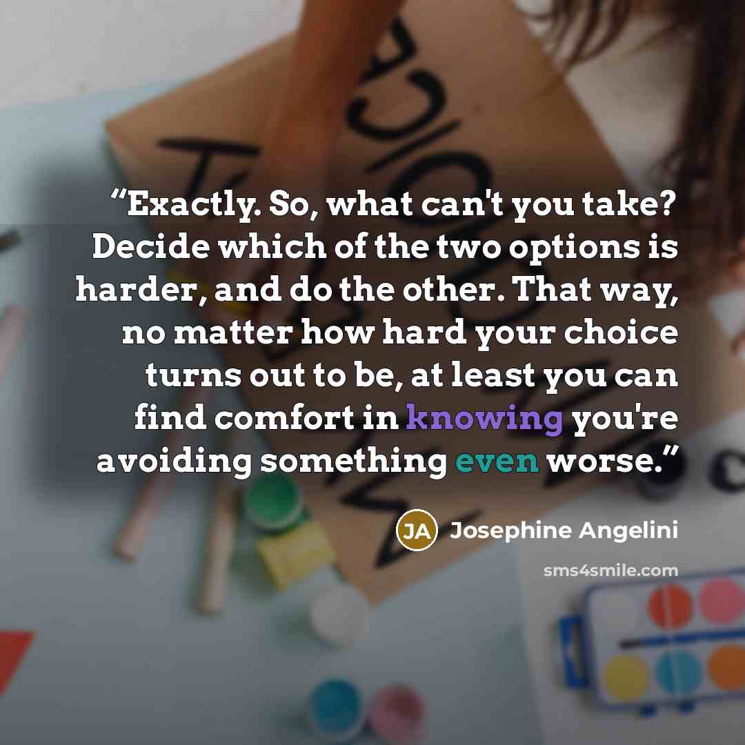 “Exactly. So, what can't you take? Decide which of the two options is harder, and do the other. That way, no matter how hard your choice turns out to be, at least you can find comfort in knowing you're avoiding something even worse.” quote by Josephine Angelini