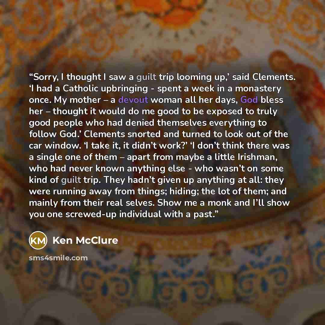 “Sorry, I thought I saw a guilt trip looming up,’ said Clements. ‘I had a Catholic upbringing - spent a week in a monastery once. My mother – a devout woman all her days, God bless her – thought it would do me good to be exposed to truly good people who had denied themselves everything to follow…” quote by Ken McClure