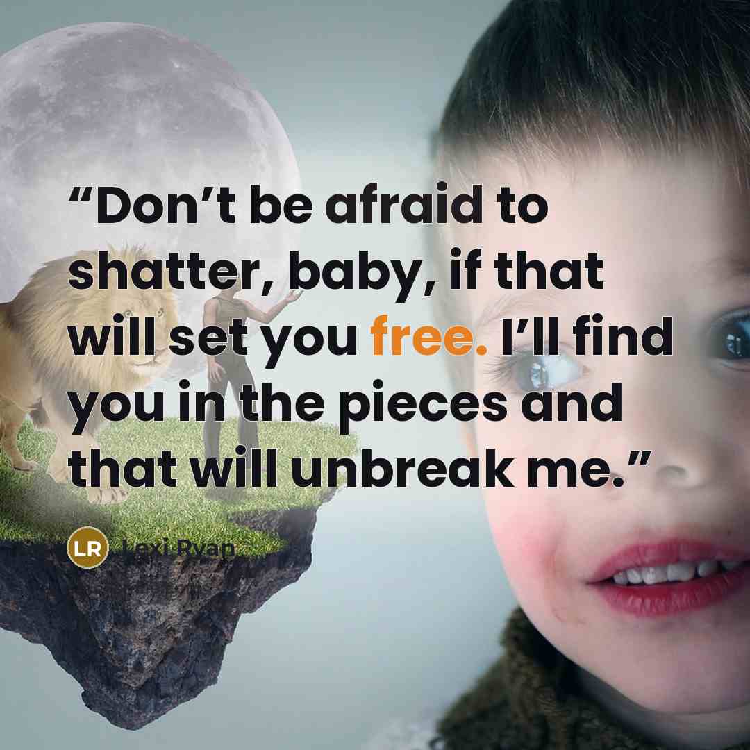 “Don’t be afraid to shatter, baby, if that will set you free. I’ll find you in the pieces and that will unbreak me.” quote by Lexi Ryan