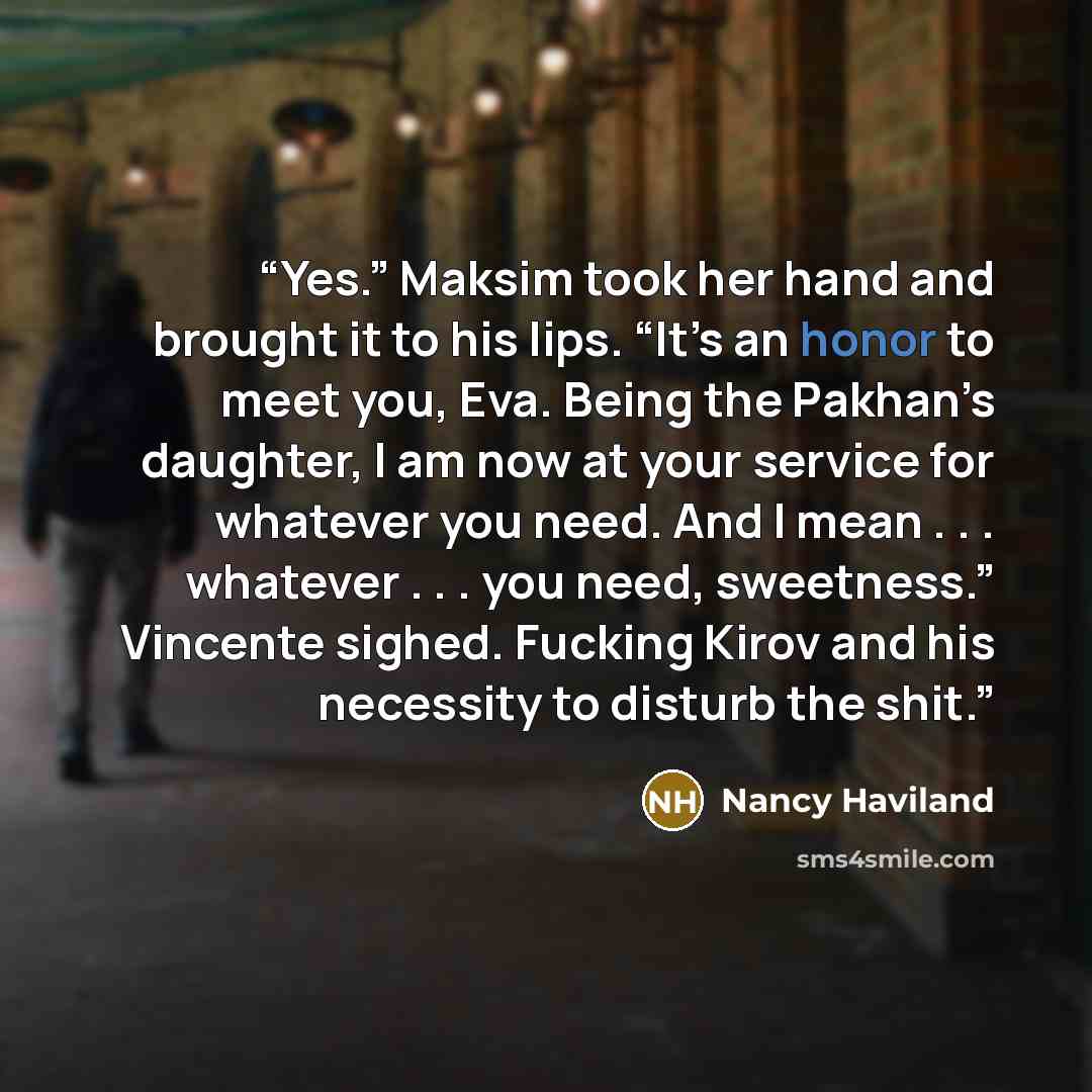 “Yes.” Maksim took her hand and brought it to his lips. “It’s an honor to meet you, Eva. Being the Pakhan’s daughter, I am now at your service for whatever you need. And I mean . . . whatever . . . you need, sweetness.” Vincente sighed. Fucking Kirov and his necessity to disturb the shit.” quote by Nancy Haviland
