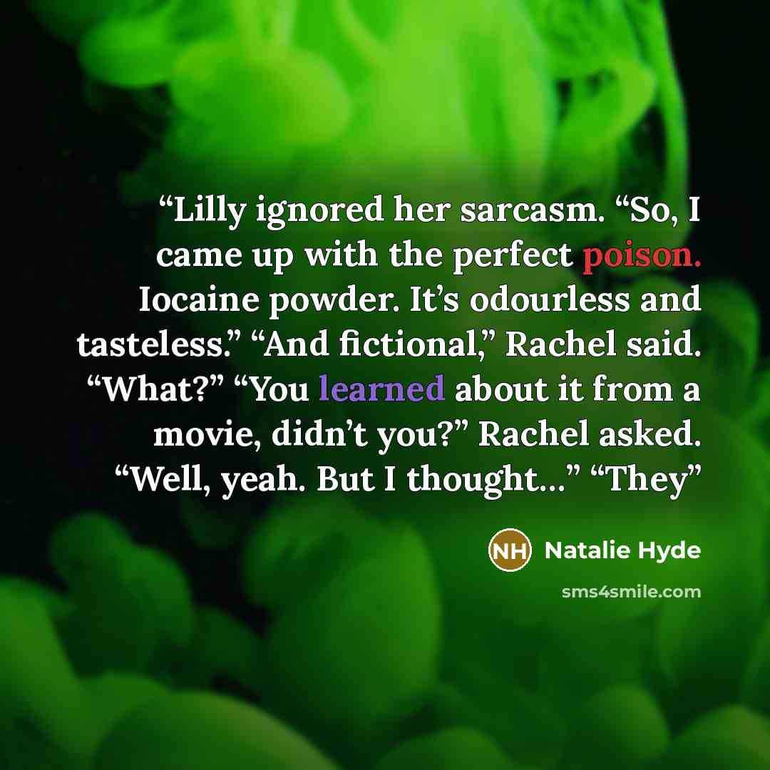 “Lilly ignored her sarcasm. “So, I came up with the perfect poison. Iocaine powder. It’s odourless and tasteless.” “And fictional,” Rachel said. “What?” “You learned about it from a movie, didn’t you?” Rachel asked. “Well, yeah. But I thought…” “They” quote by Natalie Hyde