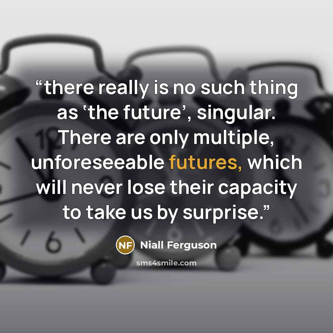 “there really is no such thing as ‘the future’, singular. There are only multiple, unforeseeable futures, which will never lose their capacity to take us by surprise.” quote by Niall Ferguson