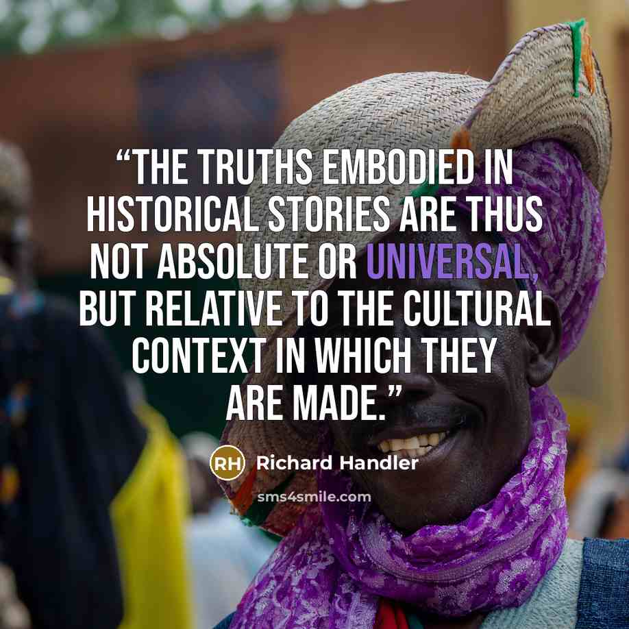 “The truths embodied in historical stories are thus not absolute or universal, but relative to the cultural context in which they are made.” quote by Richard Handler