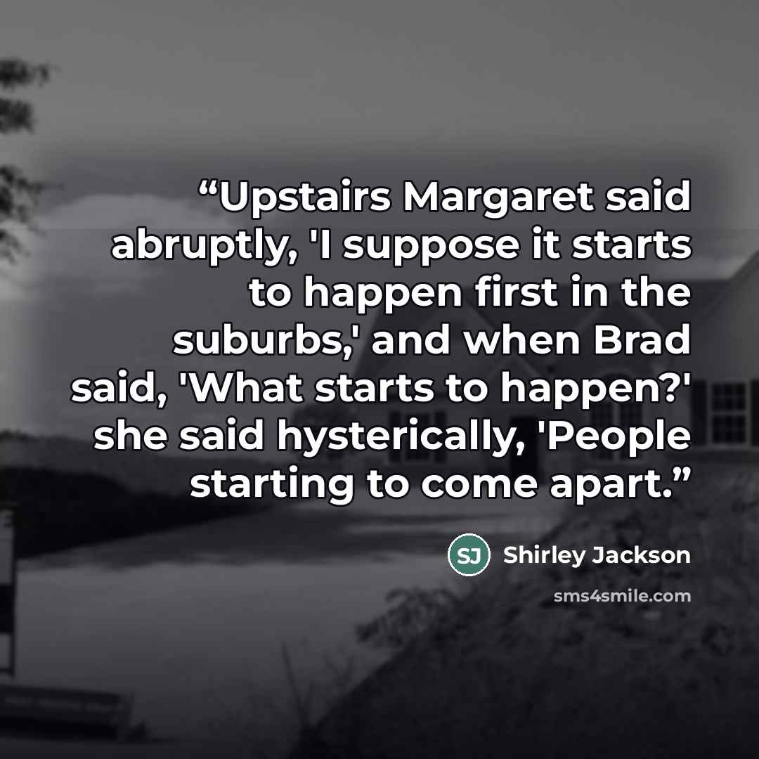 “Upstairs Margaret said abruptly, 'I suppose it starts to happen first in the suburbs,' and when Brad said, 'What starts to happen?' she said hysterically, 'People starting to come apart.” quote by Shirley Jackson