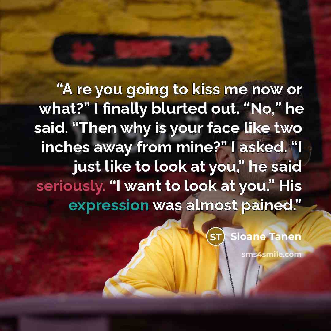 “A re you going to kiss me now or what?” I finally blurted out. “No,” he said. “Then why is your face like two inches away from mine?” I asked. “I just like to look at you,” he said seriously. “I want to look at you.” His expression was almost pained.” quote by Sloane Tanen