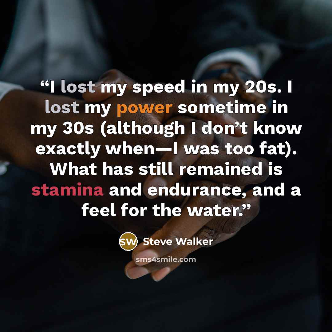 “I lost my speed in my 20s. I lost my power sometime in my 30s (although I don’t know exactly when—I was too fat). What has still remained is stamina and endurance, and a feel for the water.” quote by Steve Walker