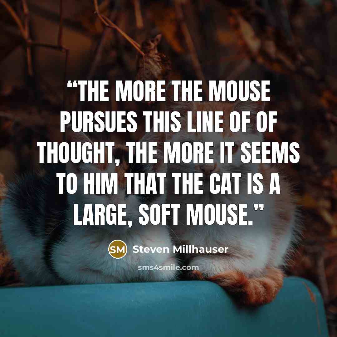 “The more the mouse pursues this line of of thought, the more it seems to him that the cat is a large, soft mouse.” quote by Steven Millhauser