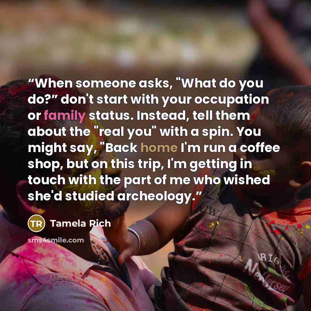 “When someone asks, "What do you do?” don't start with your occupation or family status. Instead, tell them about the "real you" with a spin. You might say, "Back home I'm run a coffee shop, but on this trip, I'm getting in touch with the part of me who wished she'd studied archeology.” quote by Tamela Rich