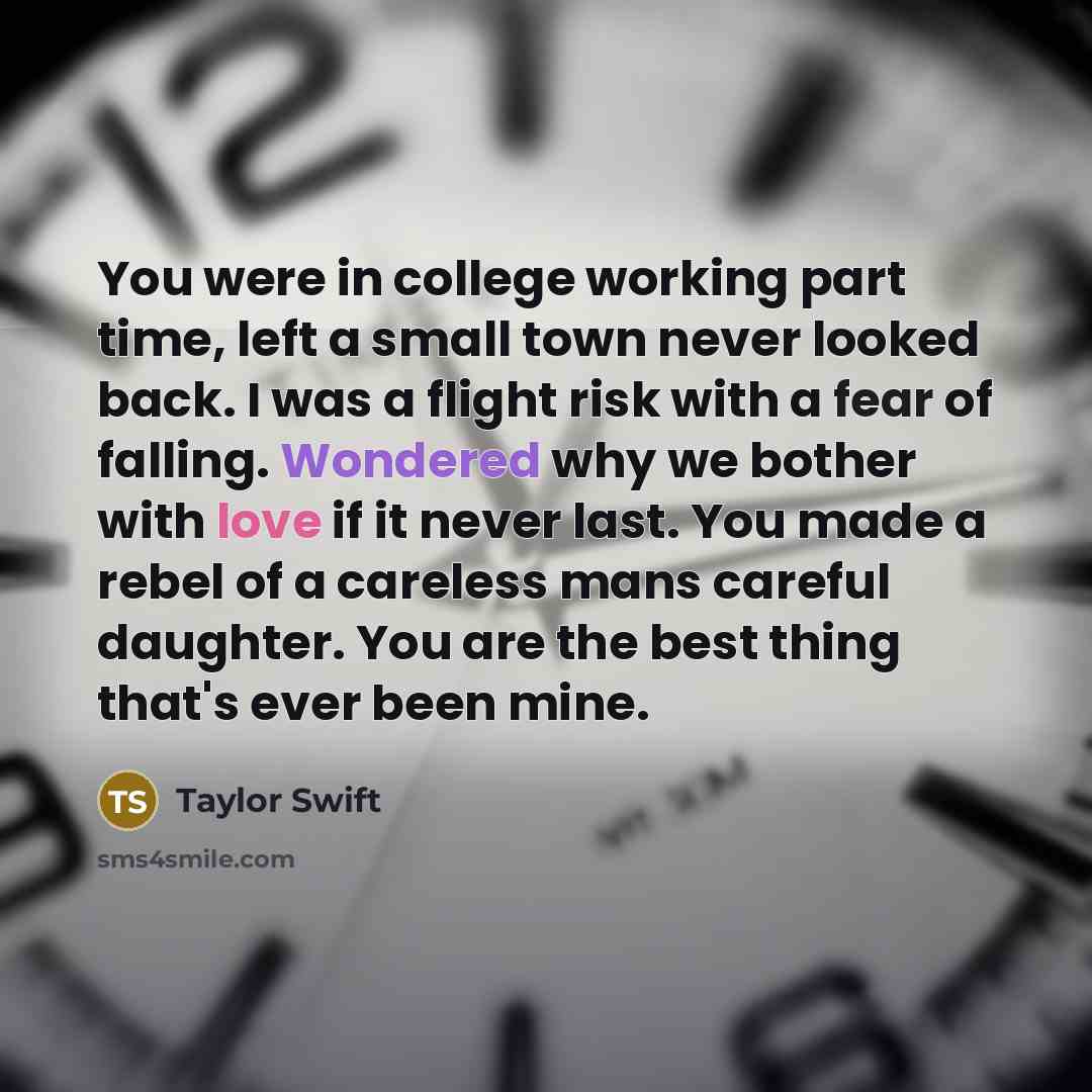 “You were in college working part time, left a small town never looked back. I was a flight risk with a fear of falling. Wondered why we bother with love if it never last. You made a rebel of a careless mans careful daughter. You are the best thing that's ever been mine.” quote by Taylor Swift