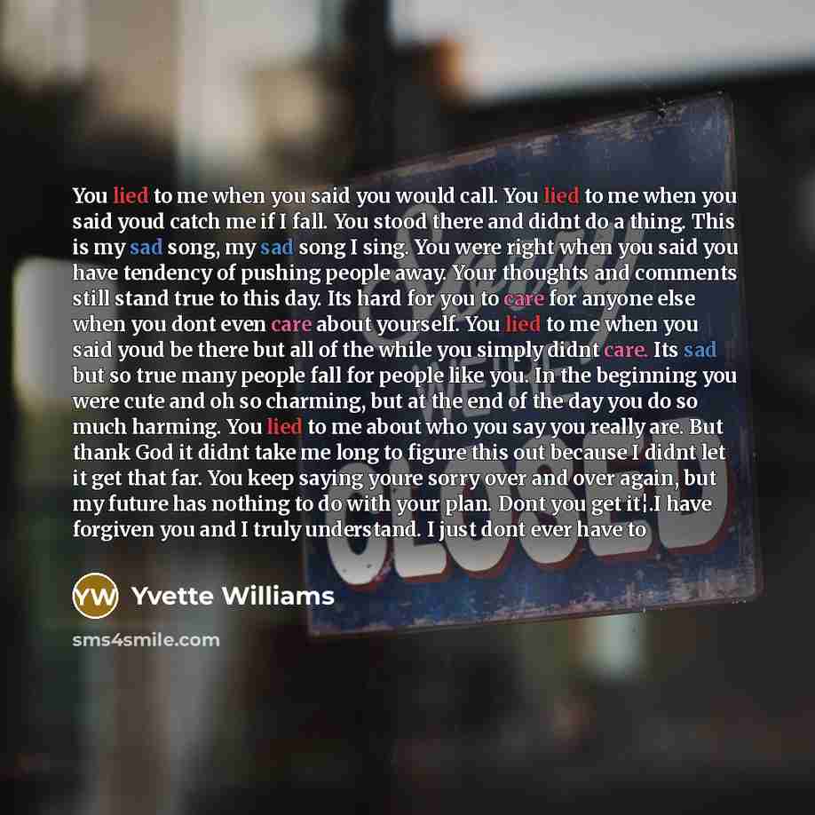 “You lied to me when you said you would call. You lied to me when you said youd catch me if I fall. You stood there and didnt do a thing. This is my sad song, my sad song I sing. You were right when you said you have tendency of pushing people away. Your thoughts and comments still stand true to…” quote by Yvette Williams