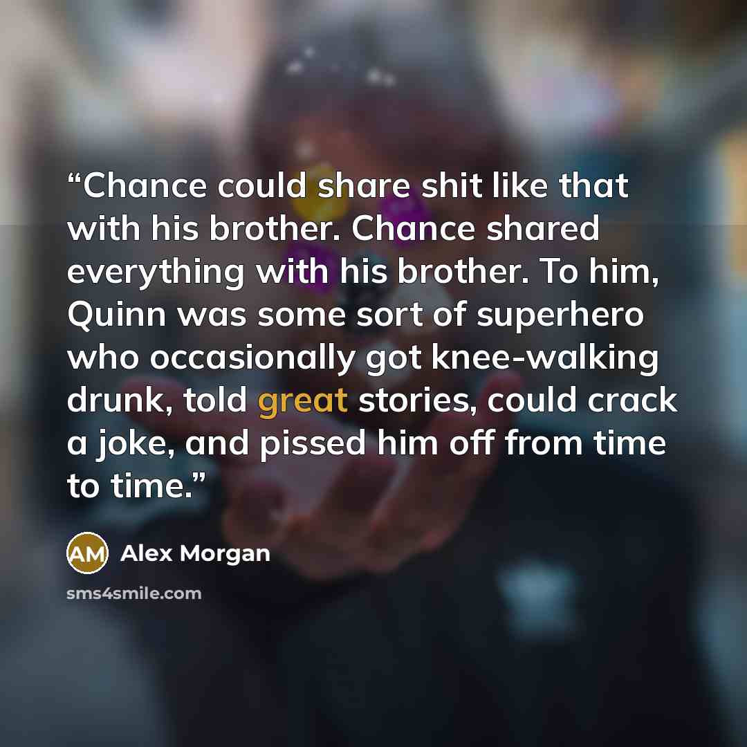 “Chance could share shit like that with his brother. Chance shared everything with his brother. To him, Quinn was some sort of superhero who occasionally got knee-walking drunk, told great stories, could crack a joke, and pissed him off from time to time.” quote by Alex Morgan