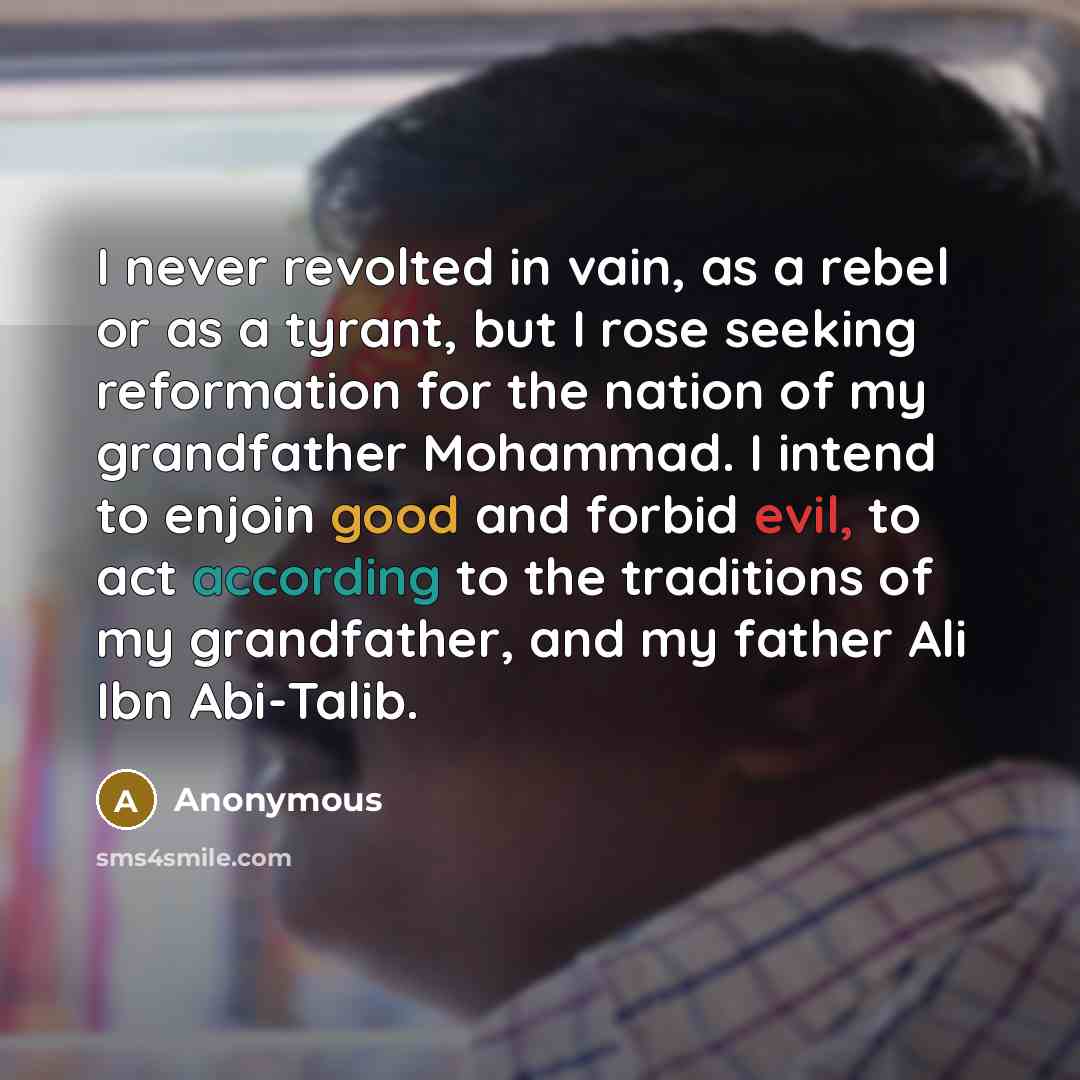 “I never revolted in vain, as a rebel or as a tyrant, but I rose seeking reformation for the nation of my grandfather Mohammad. I intend to enjoin good and forbid evil, to act according to the traditions of my grandfather, and my father Ali Ibn Abi-Talib.” quote by Anonymous