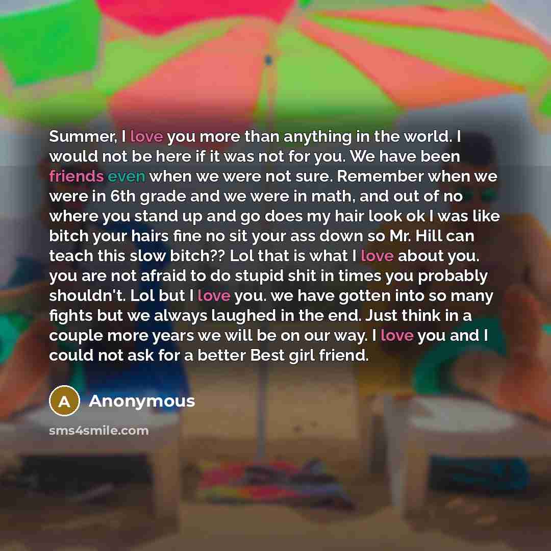“Summer, I love you more than anything in the world. I would not be here if it was not for you. We have been friends even when we were not sure. Remember when we were in 6th grade and we were in math, and out of no where you stand up and go does my hair look ok I was like bitch your hairs fine no…” quote by Anonymous