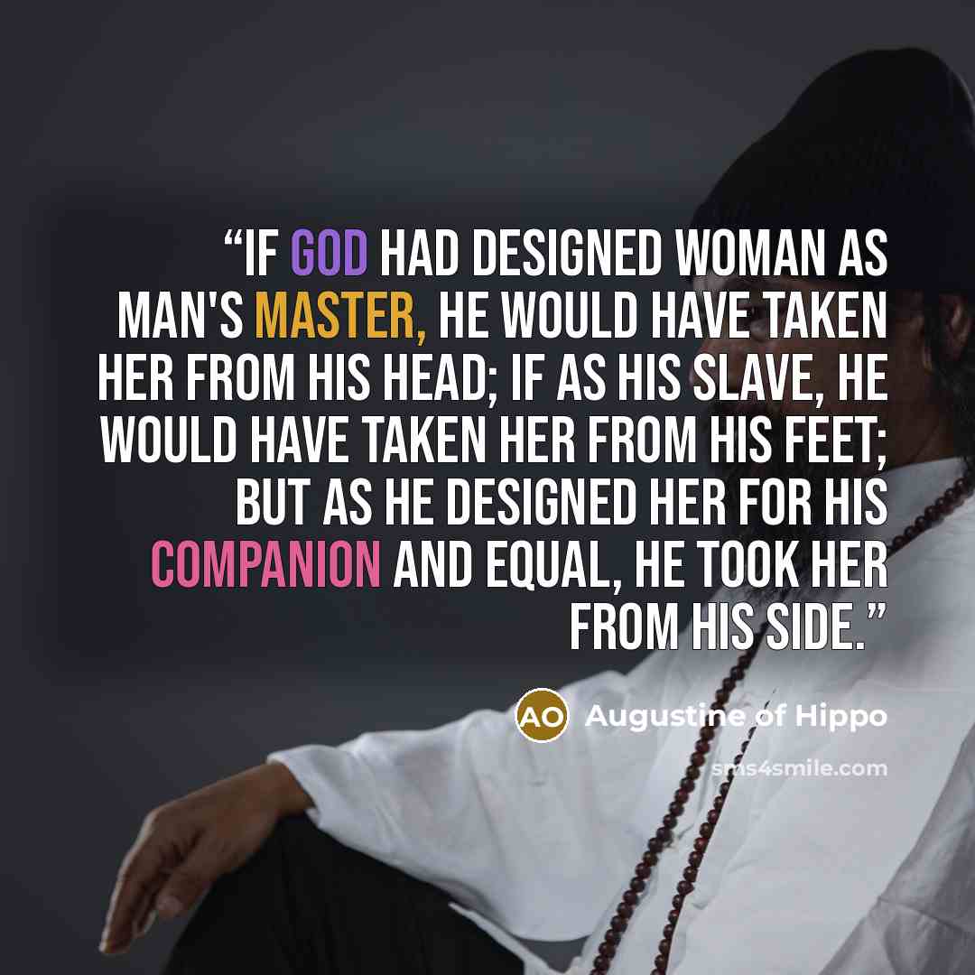 “If God had designed woman as man's master, he would have taken her from his head; if as his slave, he would have taken her from his feet; but as he designed her for his companion and equal, he took her from his side.” quote by Augustine of Hippo