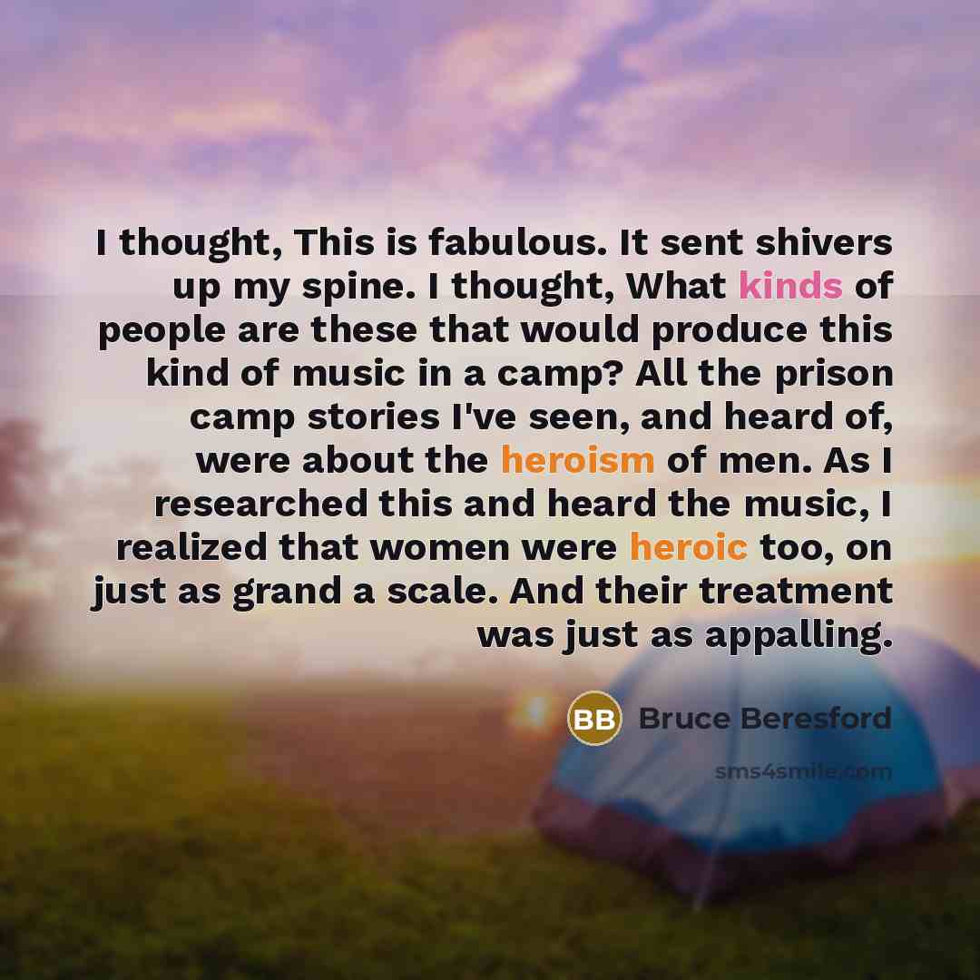 “I thought, This is fabulous. It sent shivers up my spine. I thought, What kinds of people are these that would produce this kind of music in a camp? All the prison camp stories I've seen, and heard of, were about the heroism of men. As I researched this and heard the music, I realized that women…” quote by Bruce Beresford