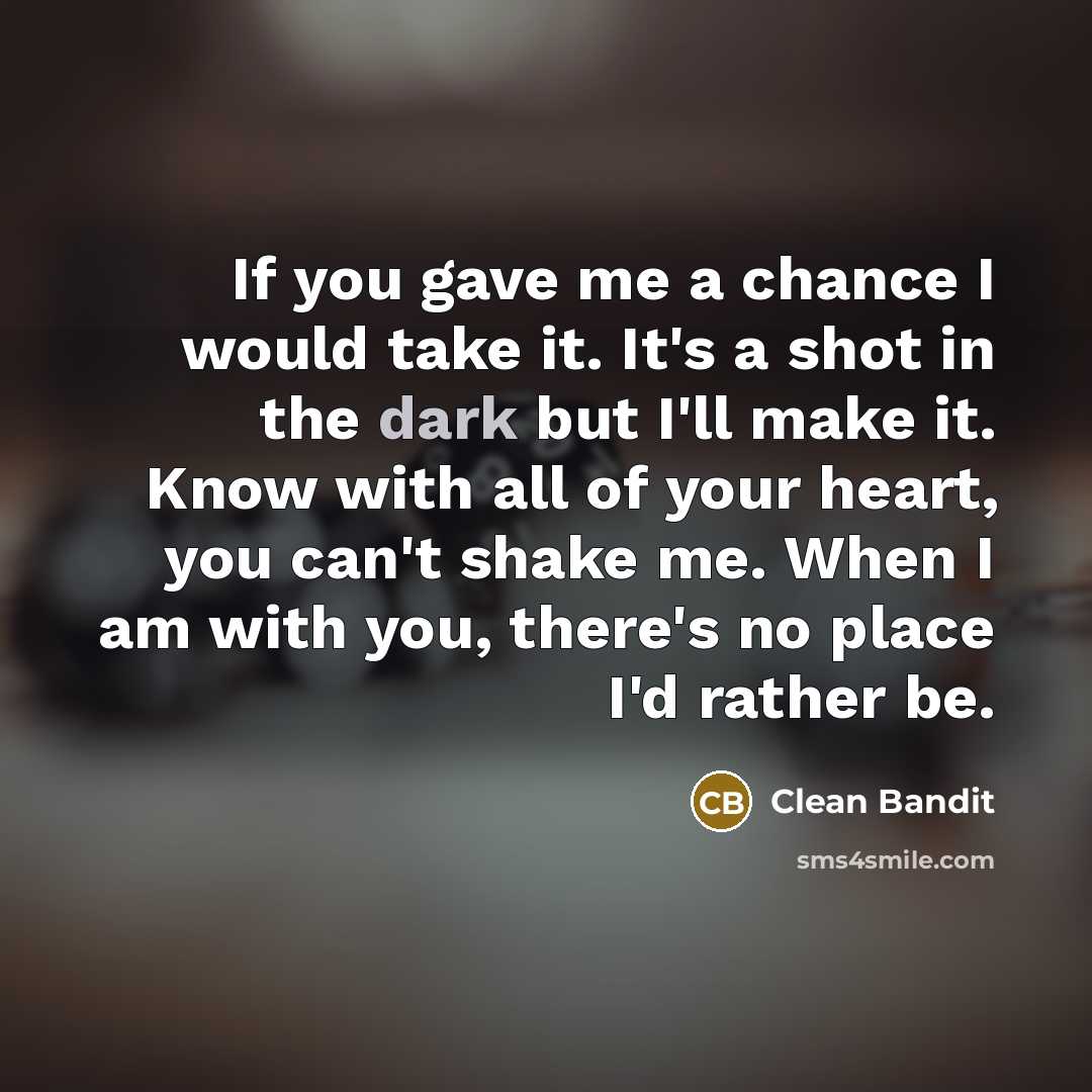 “If you gave me a chance I would take it. It's a shot in the dark but I'll make it. Know with all of your heart, you can't shake me. When I am with you, there's no place I'd rather be.” quote by Clean Bandit