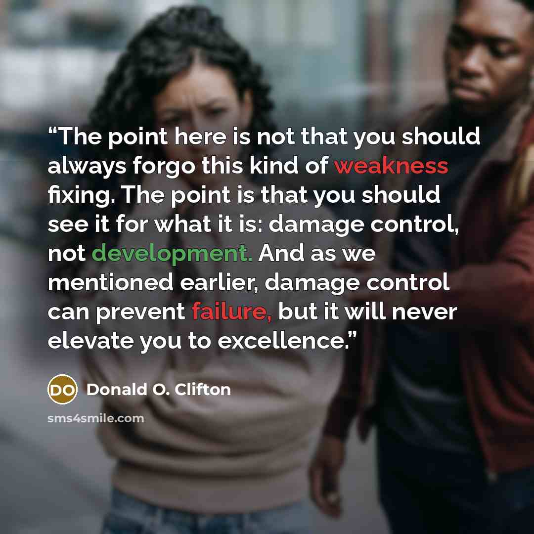 “The point here is not that you should always forgo this kind of weakness fixing. The point is that you should see it for what it is: damage control, not development. And as we mentioned earlier, damage control can prevent failure, but it will never elevate you to excellence.” quote by Donald O. Clifton