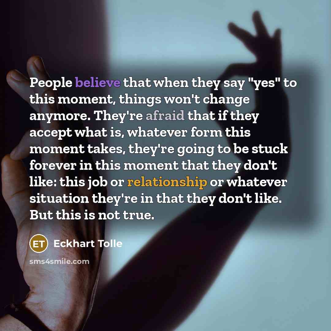 “People believe that when they say "yes" to this moment, things won't change anymore. They're afraid that if they accept what is, whatever form this moment takes, they're going to be stuck forever in this moment that they don't like: this job or relationship or whatever situation they're in that…” quote by Eckhart Tolle