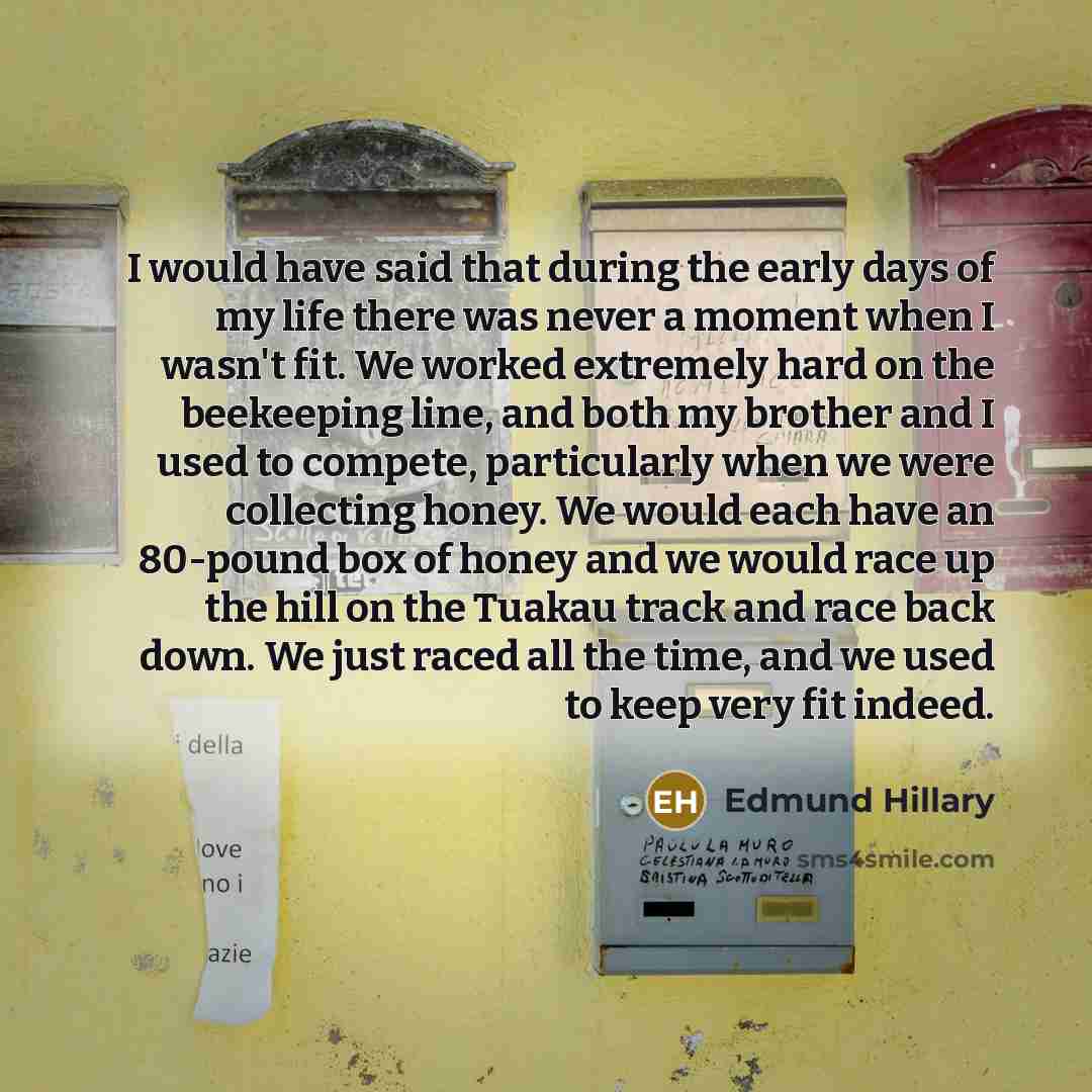 “I would have said that during the early days of my life there was never a moment when I wasn't fit. We worked extremely hard on the beekeeping line, and both my brother and I used to compete, particularly when we were collecting honey. We would each have an 80-pound box of honey and we would race…” quote by Edmund Hillary