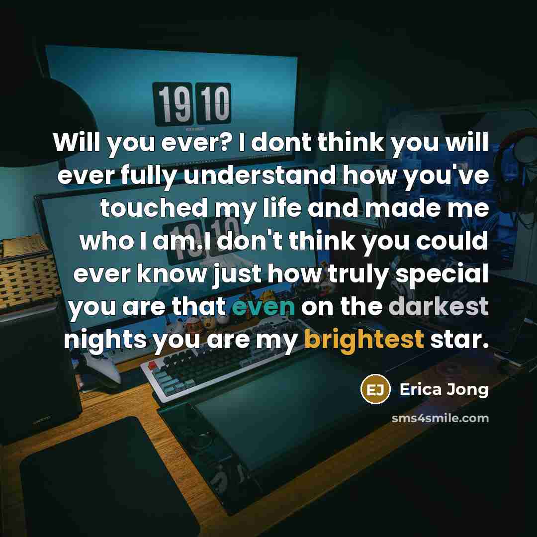 “Will you ever? I dont think you will ever fully understand how you've touched my life and made me who I am.I don't think you could ever know just how truly special you are that even on the darkest nights you are my brightest star.” quote by Erica Jong