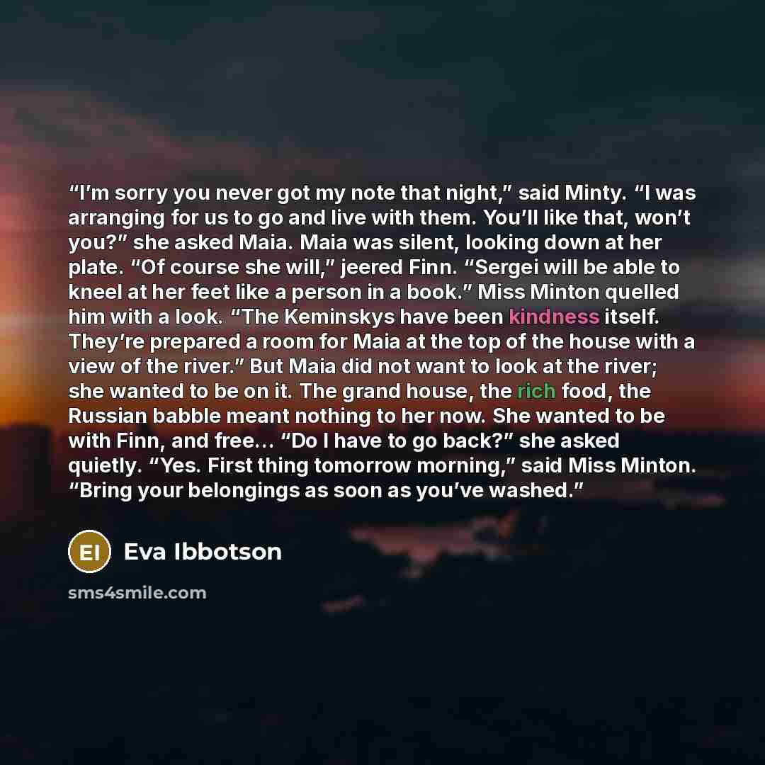 “I’m sorry you never got my note that night,” said Minty. “I was arranging for us to go and live with them. You’ll like that, won’t you?” she asked Maia. Maia was silent, looking down at her plate. “Of course she will,” jeered Finn. “Sergei will be able to kneel at her feet like a person in a…” quote by Eva Ibbotson