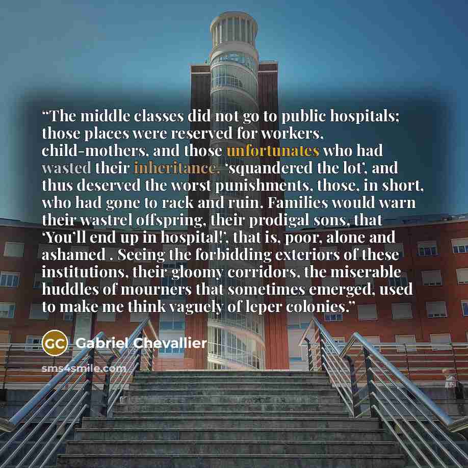 “The middle classes did not go to public hospitals; those places were reserved for workers, child-mothers, and those unfortunates who had wasted their inheritance, ‘squandered the lot’, and thus deserved the worst punishments, those, in short, who had gone to rack and ruin. Families would warn…” quote by Gabriel Chevallier