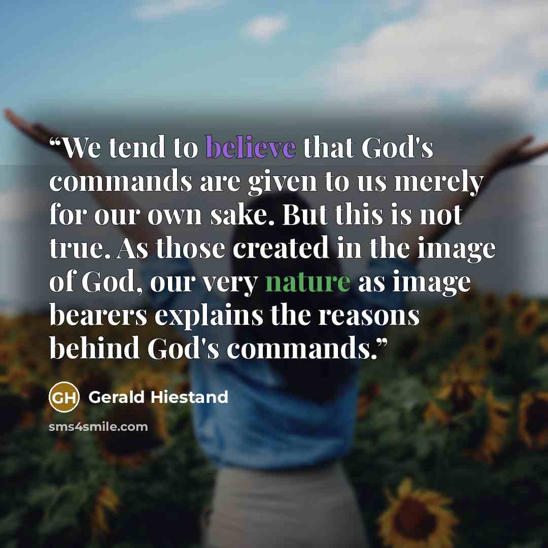 “We tend to believe that God's commands are given to us merely for our own sake. But this is not true. As those created in the image of God, our very nature as image bearers explains the reasons behind God's commands.” quote by Gerald Hiestand