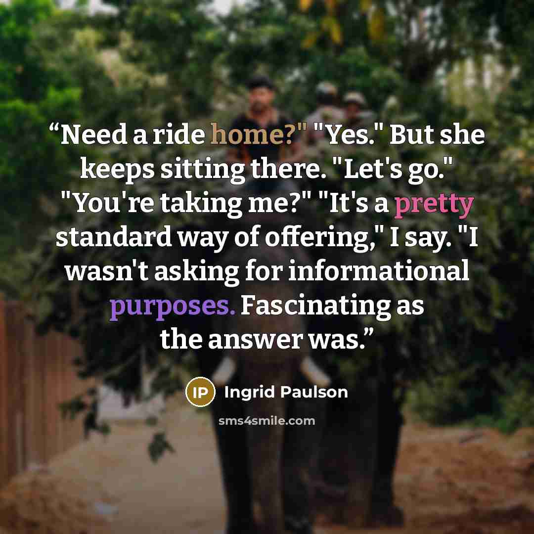 “Need a ride home?" "Yes." But she keeps sitting there. "Let's go." "You're taking me?" "It's a pretty standard way of offering," I say. "I wasn't asking for informational purposes. Fascinating as the answer was.” quote by Ingrid Paulson