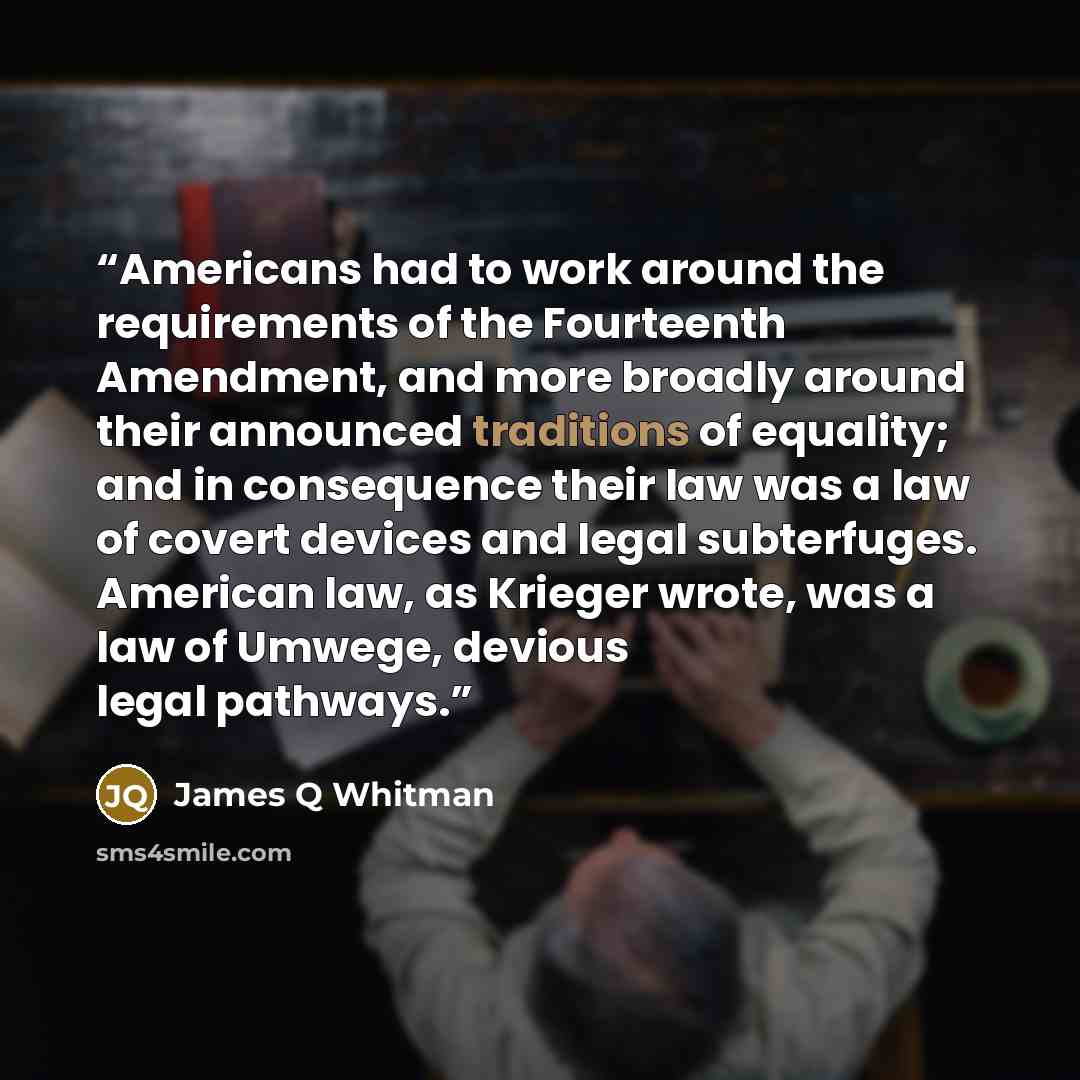 “Americans had to work around the requirements of the Fourteenth Amendment, and more broadly around their announced traditions of equality; and in consequence their law was a law of covert devices and legal subterfuges. American law, as Krieger wrote, was a law of Umwege, devious legal pathways.” quote by James Q Whitman