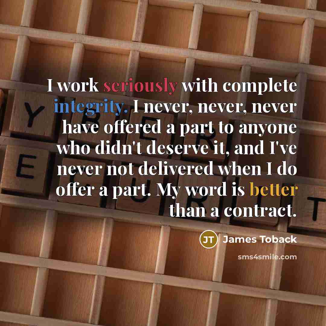 “I work seriously with complete integrity. I never, never, never have offered a part to anyone who didn't deserve it, and I've never not delivered when I do offer a part. My word is better than a contract.” quote by James Toback